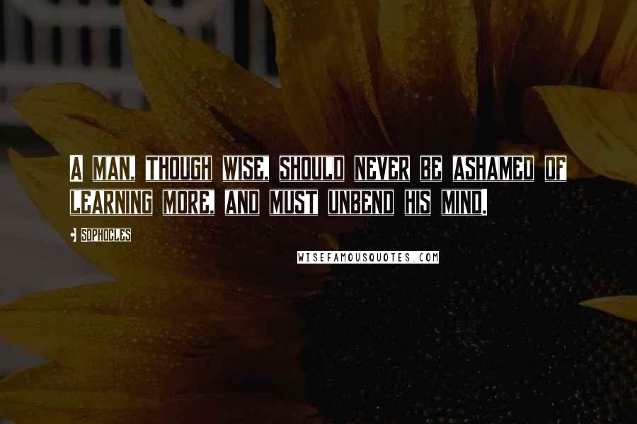 Sophocles Quotes: A man, though wise, should never be ashamed of learning more, and must unbend his mind.