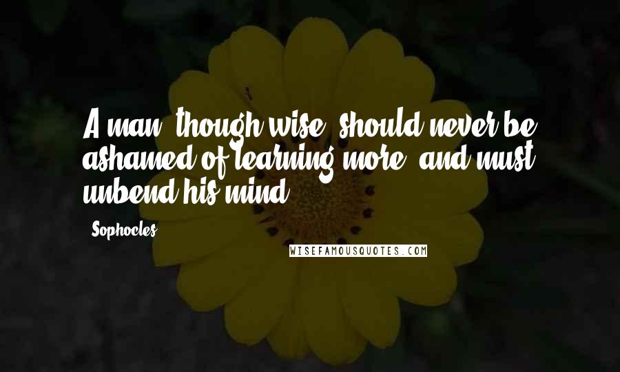 Sophocles Quotes: A man, though wise, should never be ashamed of learning more, and must unbend his mind.