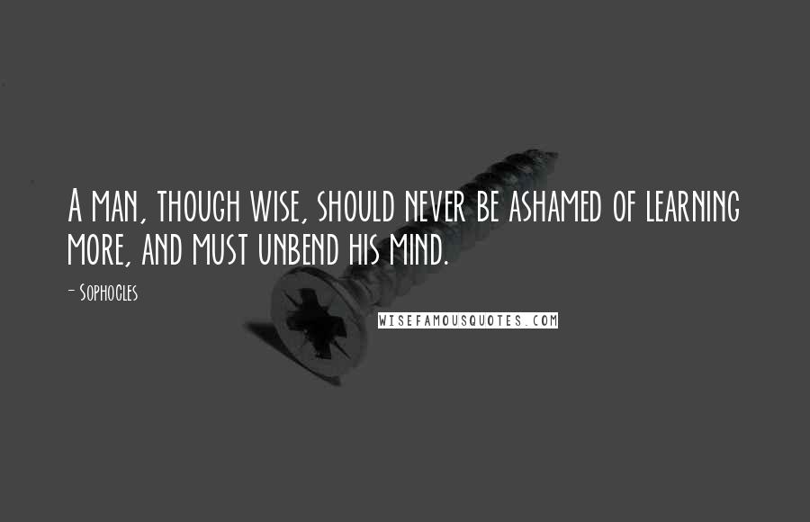 Sophocles Quotes: A man, though wise, should never be ashamed of learning more, and must unbend his mind.