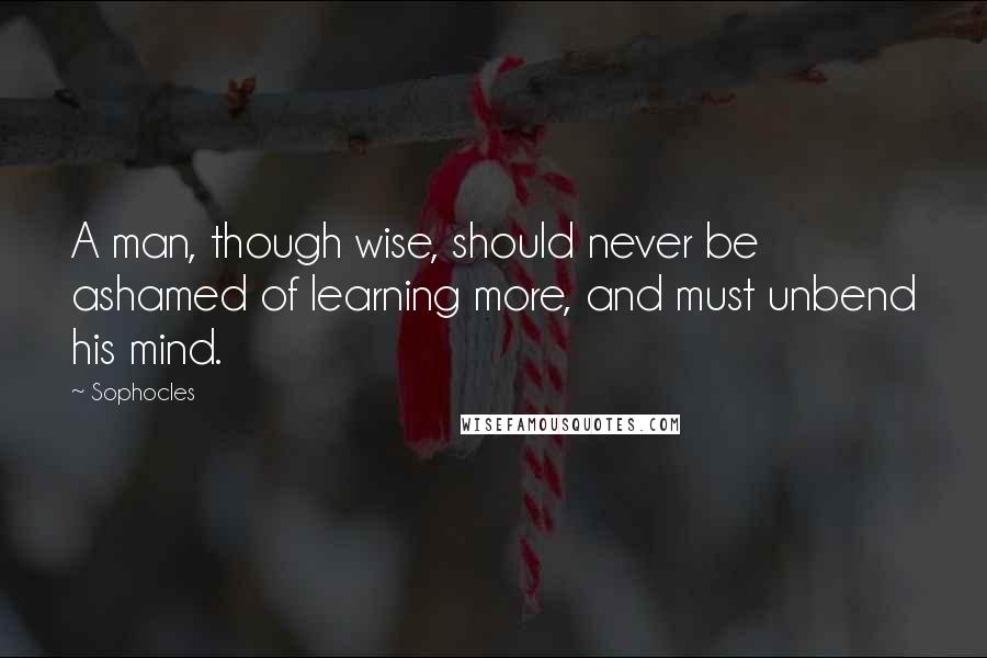 Sophocles Quotes: A man, though wise, should never be ashamed of learning more, and must unbend his mind.