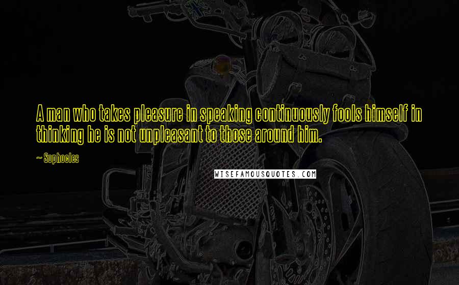 Sophocles Quotes: A man who takes pleasure in speaking continuously fools himself in thinking he is not unpleasant to those around him.