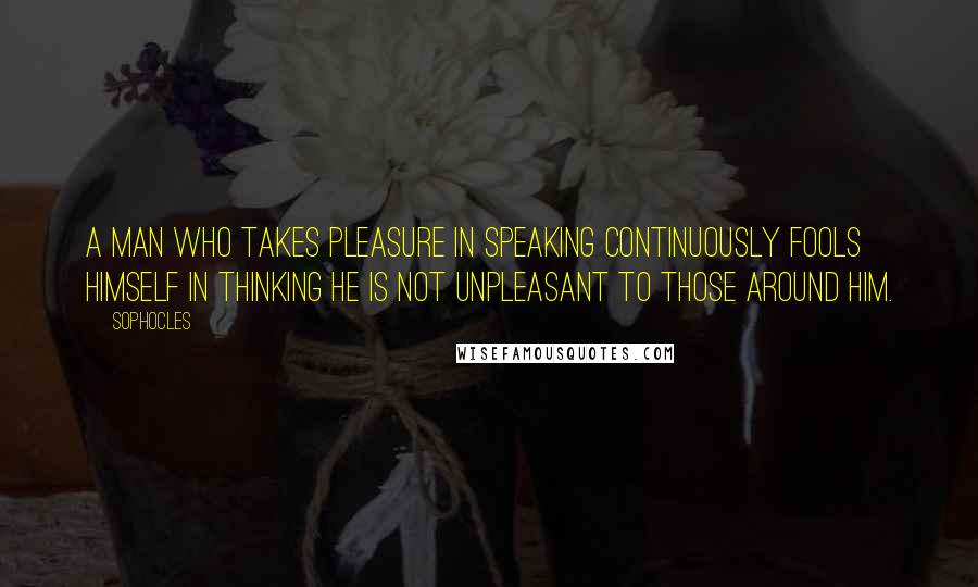 Sophocles Quotes: A man who takes pleasure in speaking continuously fools himself in thinking he is not unpleasant to those around him.