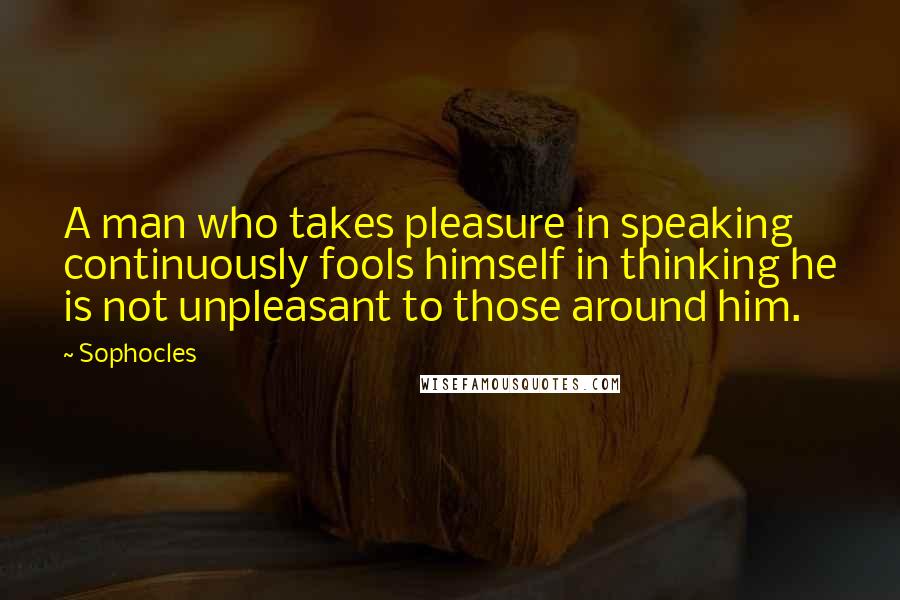 Sophocles Quotes: A man who takes pleasure in speaking continuously fools himself in thinking he is not unpleasant to those around him.