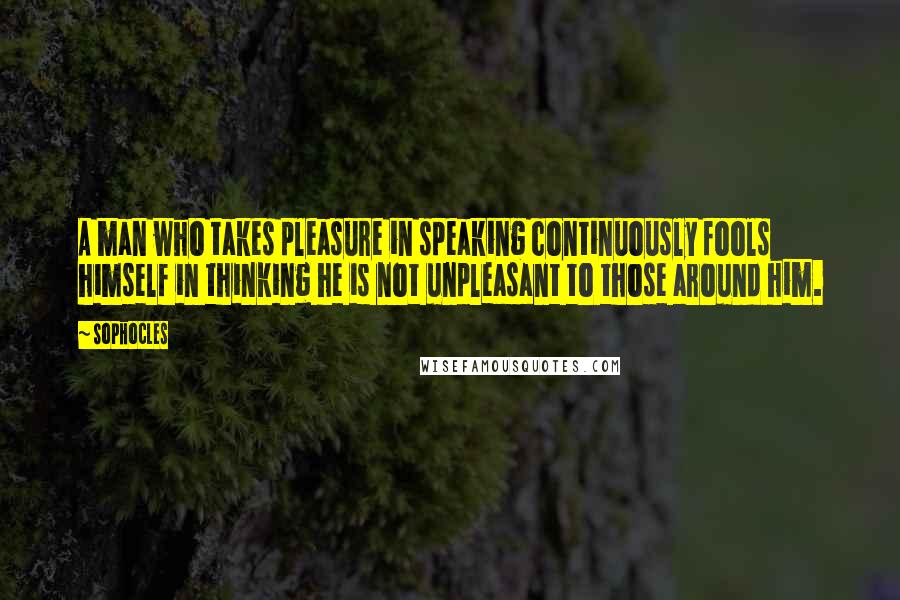 Sophocles Quotes: A man who takes pleasure in speaking continuously fools himself in thinking he is not unpleasant to those around him.