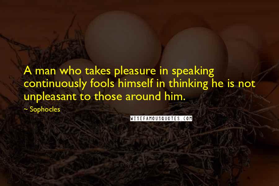 Sophocles Quotes: A man who takes pleasure in speaking continuously fools himself in thinking he is not unpleasant to those around him.