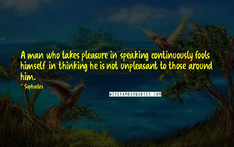 Sophocles Quotes: A man who takes pleasure in speaking continuously fools himself in thinking he is not unpleasant to those around him.