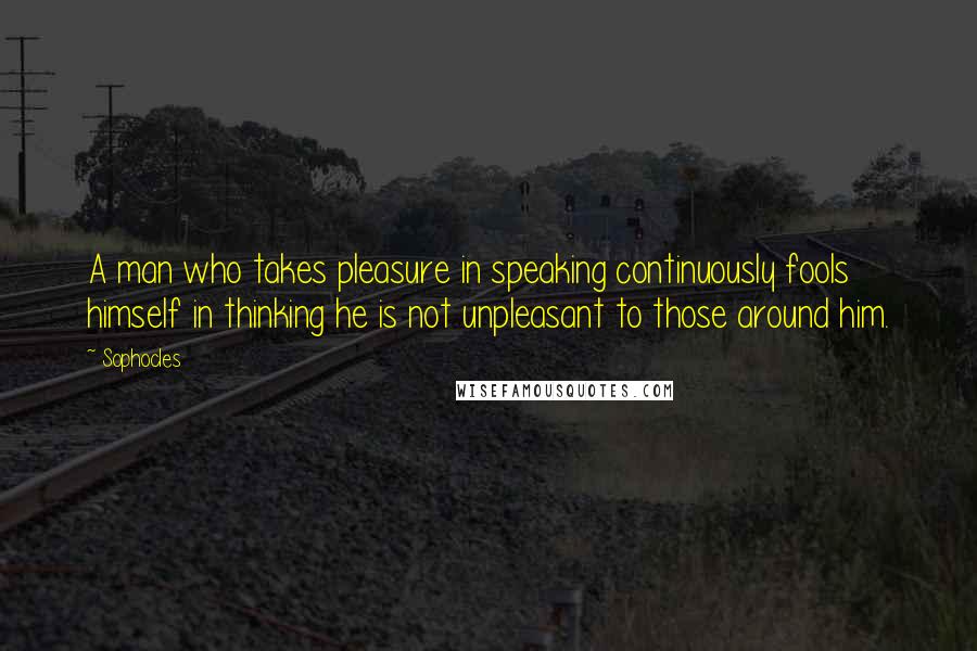 Sophocles Quotes: A man who takes pleasure in speaking continuously fools himself in thinking he is not unpleasant to those around him.