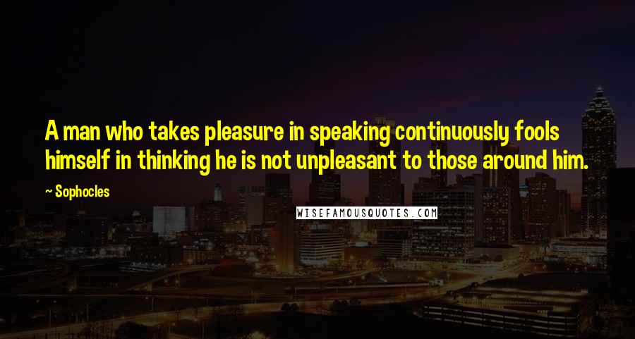 Sophocles Quotes: A man who takes pleasure in speaking continuously fools himself in thinking he is not unpleasant to those around him.