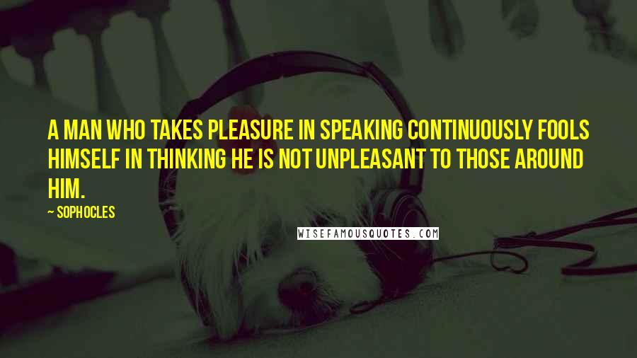 Sophocles Quotes: A man who takes pleasure in speaking continuously fools himself in thinking he is not unpleasant to those around him.