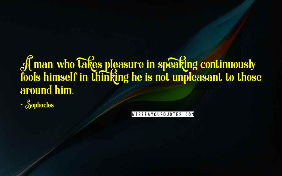 Sophocles Quotes: A man who takes pleasure in speaking continuously fools himself in thinking he is not unpleasant to those around him.