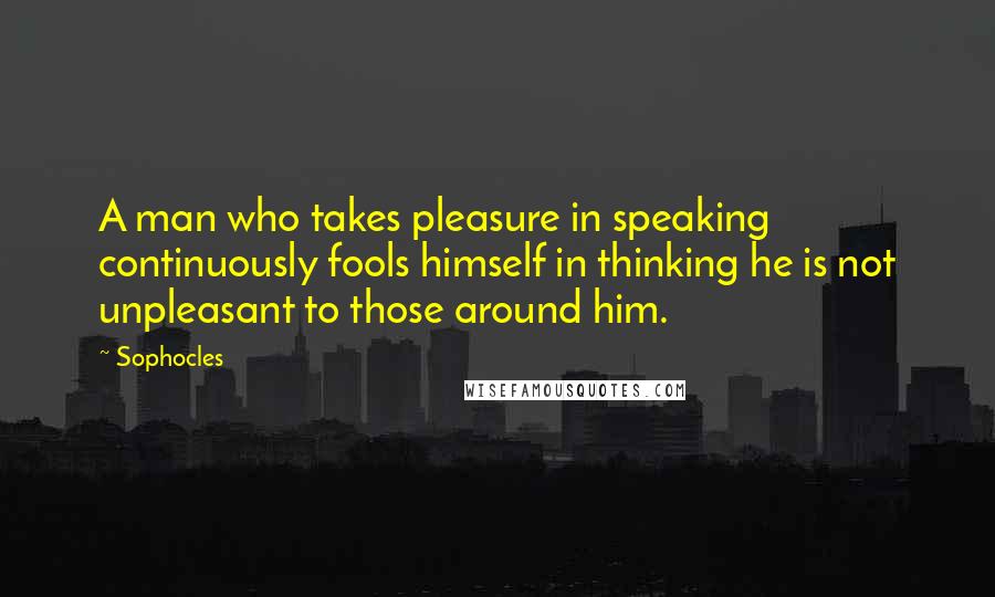 Sophocles Quotes: A man who takes pleasure in speaking continuously fools himself in thinking he is not unpleasant to those around him.