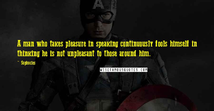 Sophocles Quotes: A man who takes pleasure in speaking continuously fools himself in thinking he is not unpleasant to those around him.
