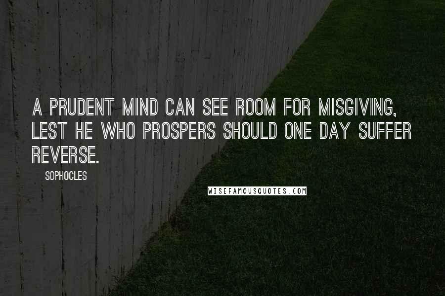 Sophocles Quotes: A prudent mind can see room for misgiving, lest he who prospers should one day suffer reverse.