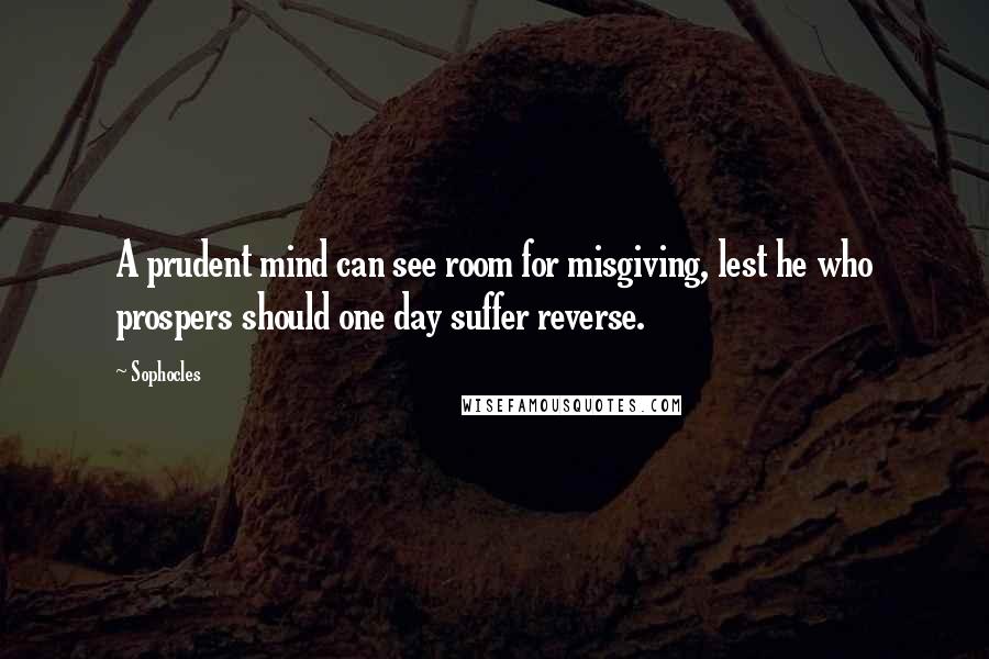 Sophocles Quotes: A prudent mind can see room for misgiving, lest he who prospers should one day suffer reverse.