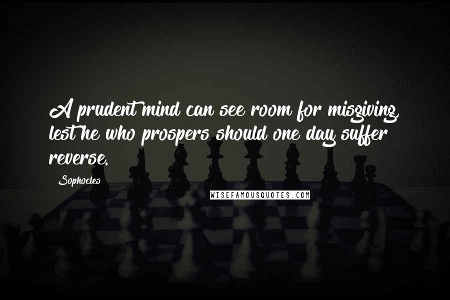 Sophocles Quotes: A prudent mind can see room for misgiving, lest he who prospers should one day suffer reverse.