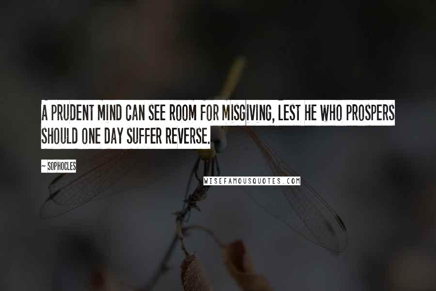 Sophocles Quotes: A prudent mind can see room for misgiving, lest he who prospers should one day suffer reverse.