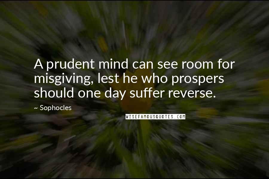 Sophocles Quotes: A prudent mind can see room for misgiving, lest he who prospers should one day suffer reverse.