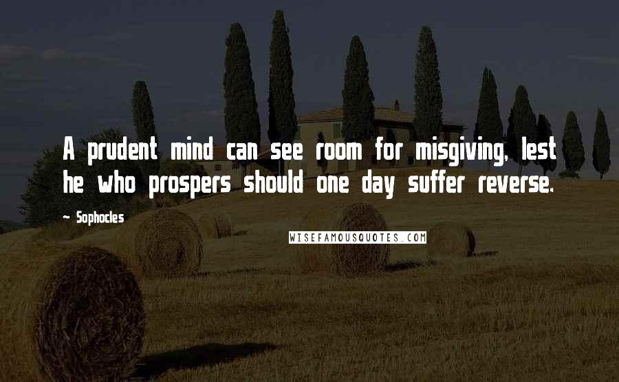 Sophocles Quotes: A prudent mind can see room for misgiving, lest he who prospers should one day suffer reverse.