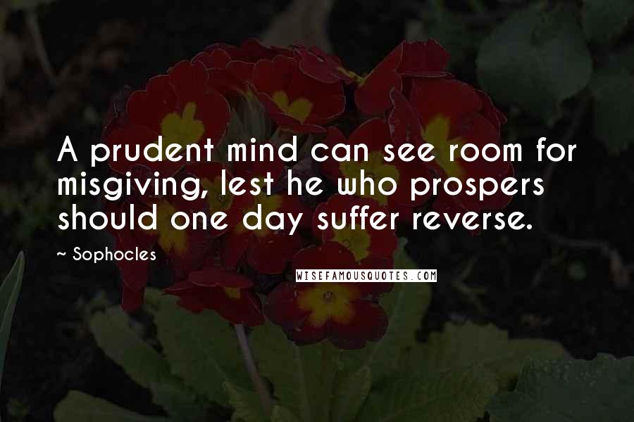 Sophocles Quotes: A prudent mind can see room for misgiving, lest he who prospers should one day suffer reverse.