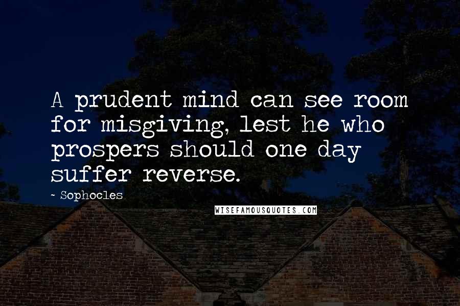 Sophocles Quotes: A prudent mind can see room for misgiving, lest he who prospers should one day suffer reverse.