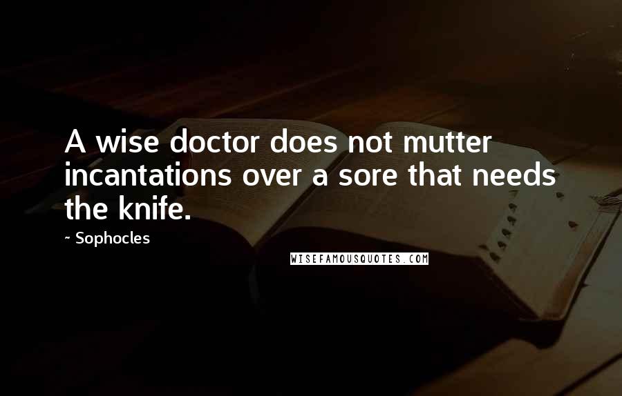 Sophocles Quotes: A wise doctor does not mutter incantations over a sore that needs the knife.