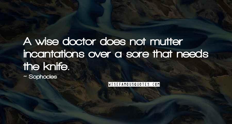 Sophocles Quotes: A wise doctor does not mutter incantations over a sore that needs the knife.