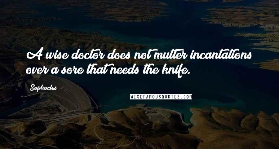 Sophocles Quotes: A wise doctor does not mutter incantations over a sore that needs the knife.