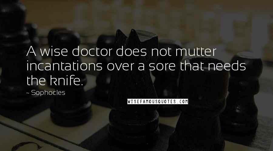 Sophocles Quotes: A wise doctor does not mutter incantations over a sore that needs the knife.