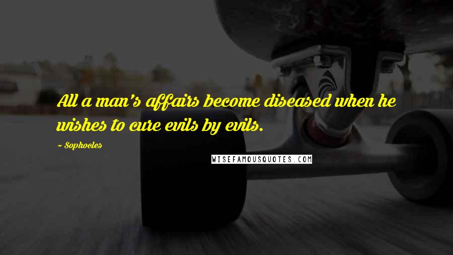 Sophocles Quotes: All a man's affairs become diseased when he wishes to cure evils by evils.