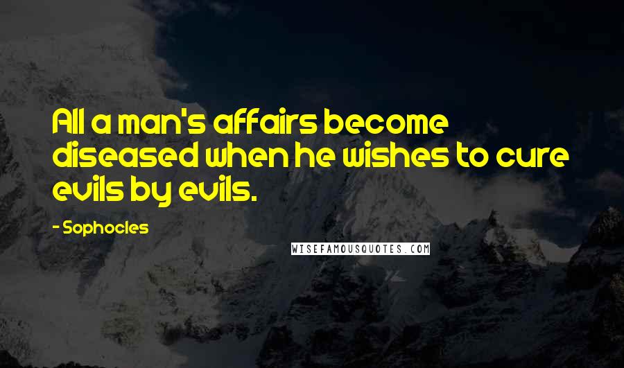 Sophocles Quotes: All a man's affairs become diseased when he wishes to cure evils by evils.