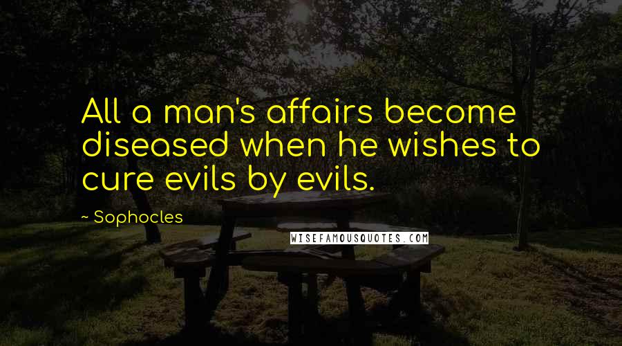 Sophocles Quotes: All a man's affairs become diseased when he wishes to cure evils by evils.