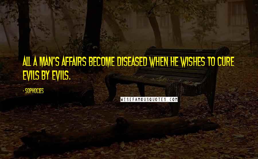Sophocles Quotes: All a man's affairs become diseased when he wishes to cure evils by evils.