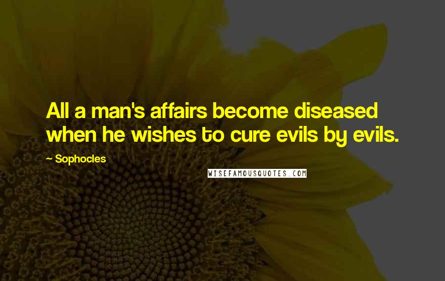 Sophocles Quotes: All a man's affairs become diseased when he wishes to cure evils by evils.