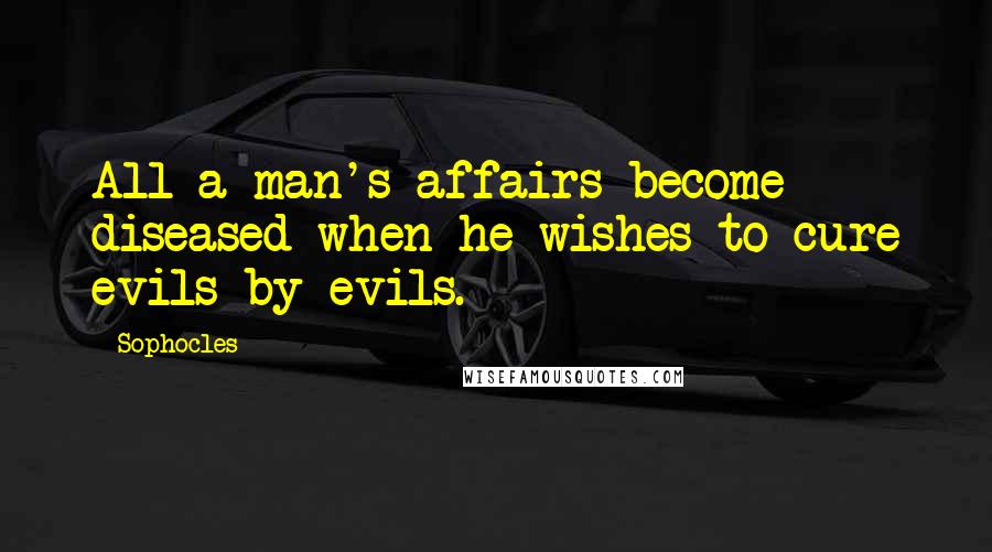 Sophocles Quotes: All a man's affairs become diseased when he wishes to cure evils by evils.