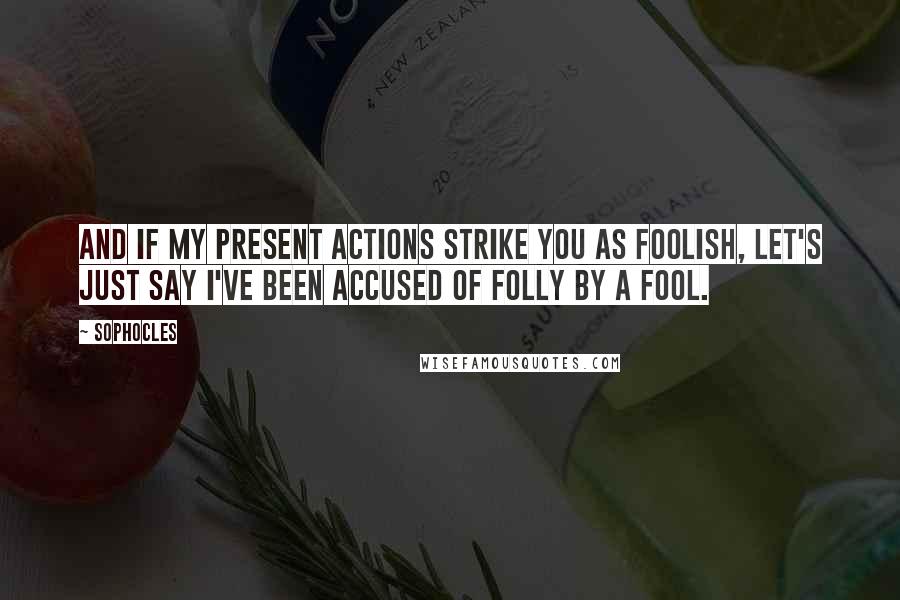 Sophocles Quotes: And if my present actions strike you as foolish, let's just say I've been accused of folly by a fool.