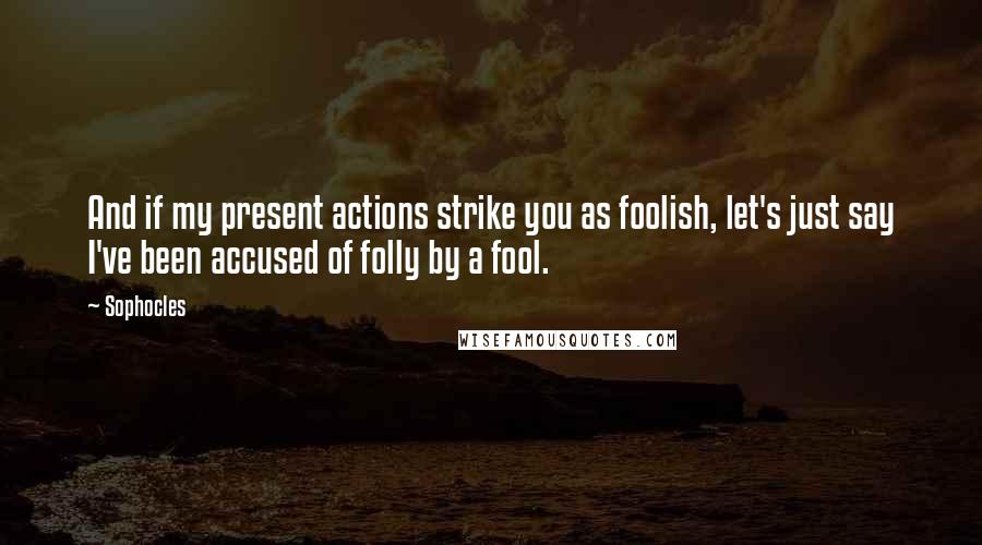 Sophocles Quotes: And if my present actions strike you as foolish, let's just say I've been accused of folly by a fool.