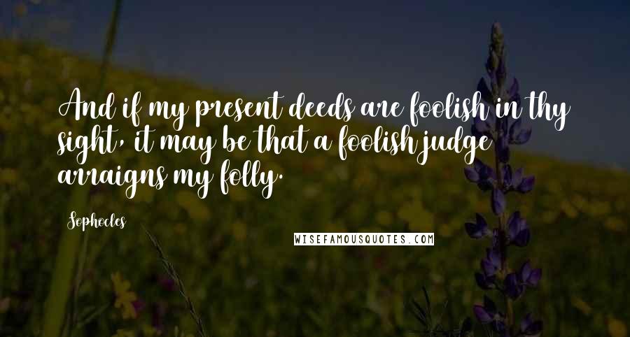 Sophocles Quotes: And if my present deeds are foolish in thy sight, it may be that a foolish judge arraigns my folly.