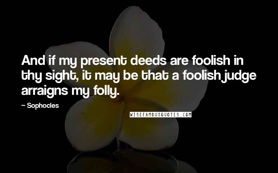 Sophocles Quotes: And if my present deeds are foolish in thy sight, it may be that a foolish judge arraigns my folly.