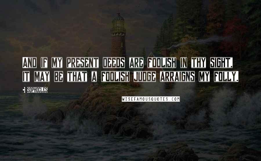 Sophocles Quotes: And if my present deeds are foolish in thy sight, it may be that a foolish judge arraigns my folly.