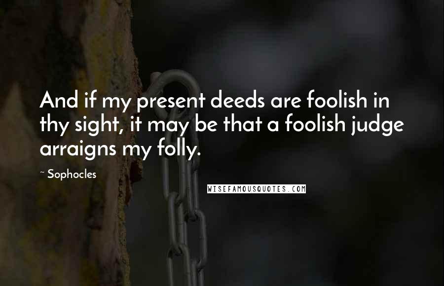 Sophocles Quotes: And if my present deeds are foolish in thy sight, it may be that a foolish judge arraigns my folly.