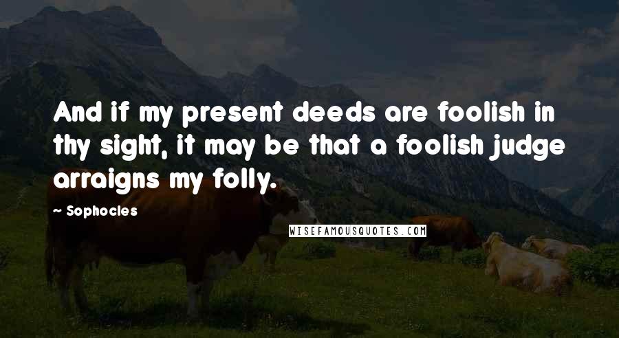 Sophocles Quotes: And if my present deeds are foolish in thy sight, it may be that a foolish judge arraigns my folly.