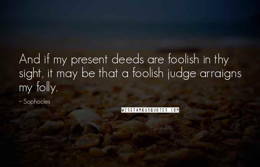 Sophocles Quotes: And if my present deeds are foolish in thy sight, it may be that a foolish judge arraigns my folly.