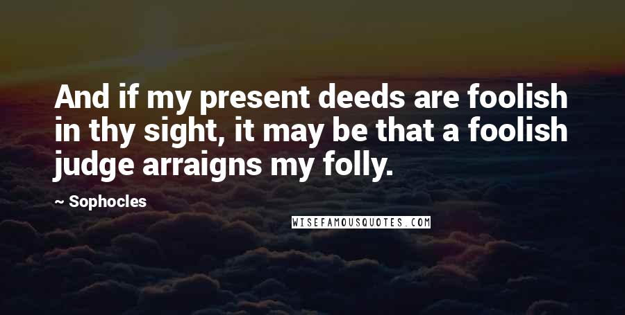 Sophocles Quotes: And if my present deeds are foolish in thy sight, it may be that a foolish judge arraigns my folly.