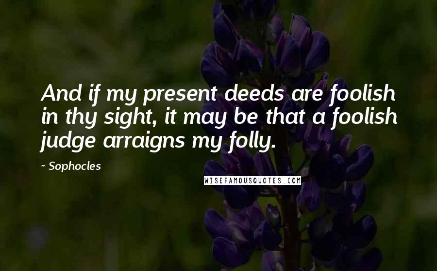 Sophocles Quotes: And if my present deeds are foolish in thy sight, it may be that a foolish judge arraigns my folly.