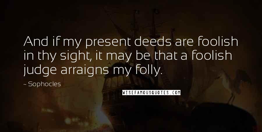 Sophocles Quotes: And if my present deeds are foolish in thy sight, it may be that a foolish judge arraigns my folly.