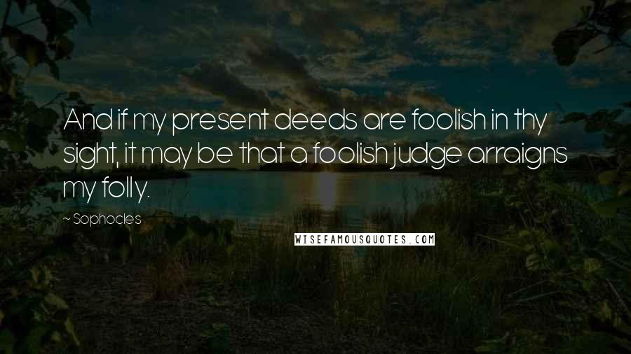 Sophocles Quotes: And if my present deeds are foolish in thy sight, it may be that a foolish judge arraigns my folly.