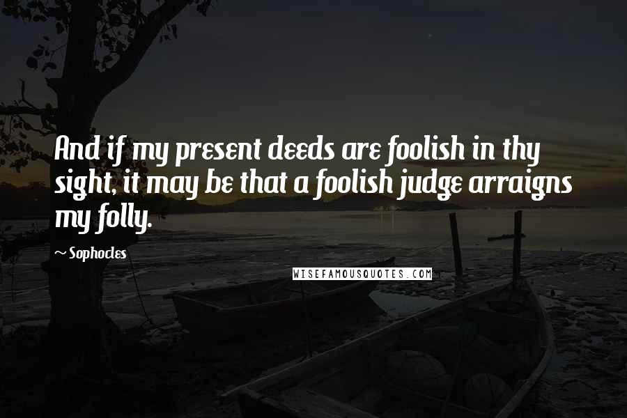 Sophocles Quotes: And if my present deeds are foolish in thy sight, it may be that a foolish judge arraigns my folly.