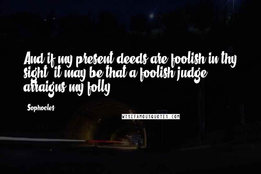 Sophocles Quotes: And if my present deeds are foolish in thy sight, it may be that a foolish judge arraigns my folly.