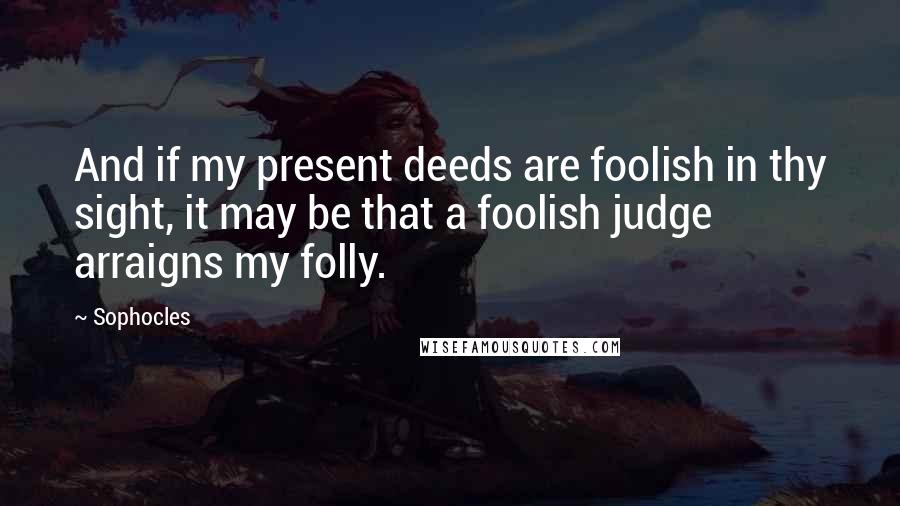 Sophocles Quotes: And if my present deeds are foolish in thy sight, it may be that a foolish judge arraigns my folly.