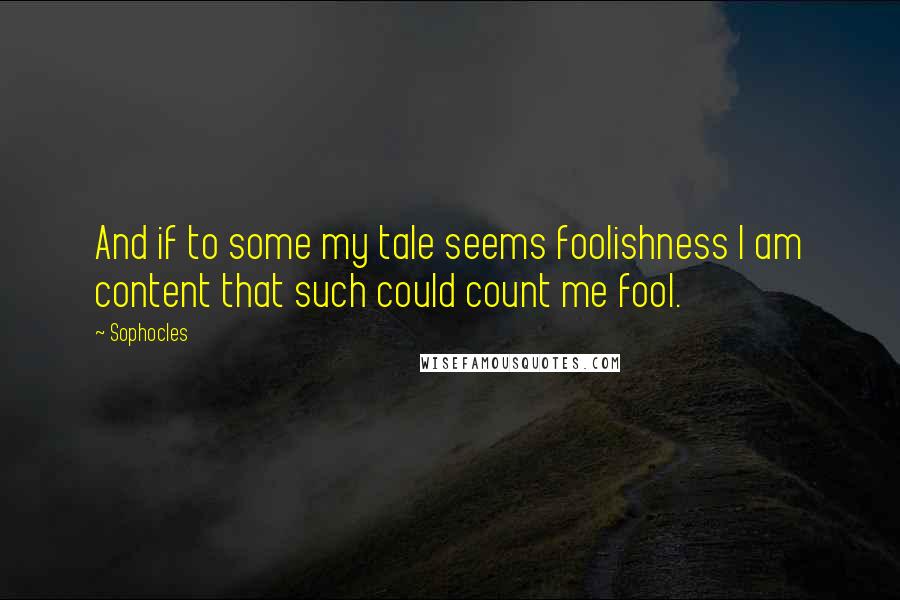 Sophocles Quotes: And if to some my tale seems foolishness I am content that such could count me fool.